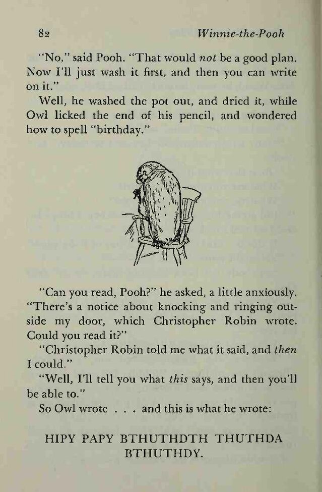 "No," said Pooh. "That would not be a good
    plan. Now I'll just wash it first, and then you can write on
    it."  //  Well, he washed the pot out, and dried it, while Owl
    licked the end of his pencil, and wondered how to spell
    "birthday."  //  [Drawing: Owl seated on a chair, turning his head
    and licking a pencil]  //  "Can you read, Pooh?" he asked, a
    little anxiously. "There's a notice about knocking and
    ringing outside my door, which Christopher Robin wrote. Could you
    read it?"  //  "Christopher Robin told me what it said,
    and then I could."  //  "Well, I'll tell you what
    this says, and then you'll be able to."  //  So Owl wrote
    … and this is what he wrote:  //  HIPY PAPY BTHUTHDTH THUTHDA
    BTHUTHDY.