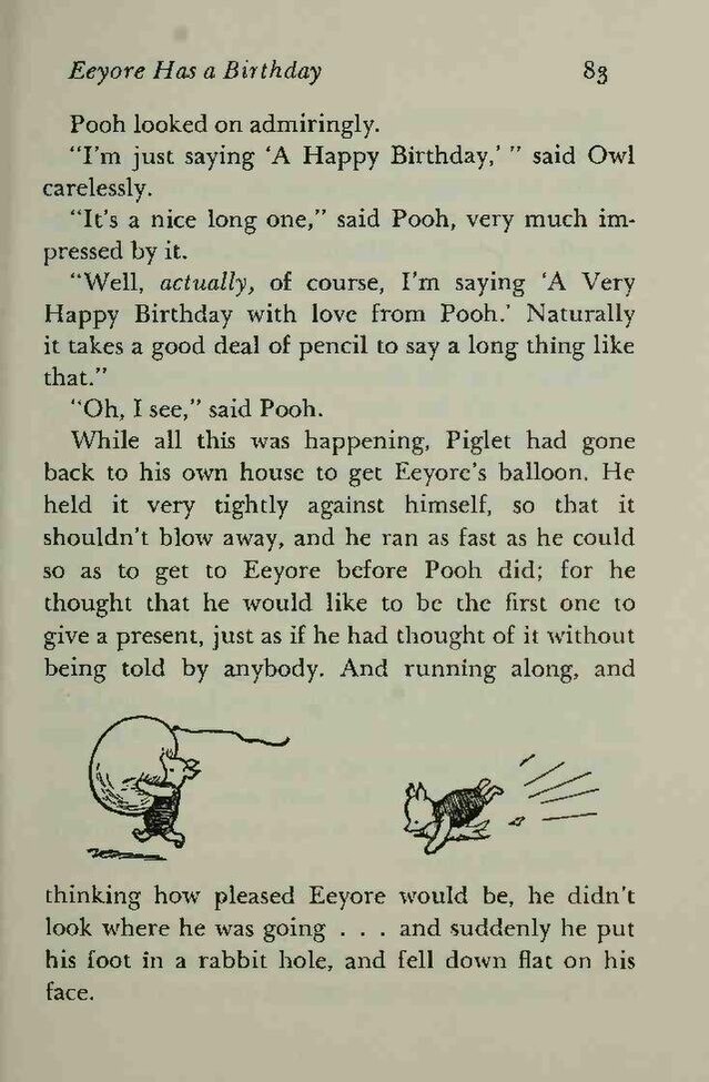 Pooh looked on admiringly.  //  "I'm just saying
    'A Happy Birthday,'" said Owl carelessly.  //
    "It's a nice long one," said Pooh, very much
    impressed by it.  //  "Well, actually, of course, I'm
    saying 'A Very Happy Birthday with love from Pooh.'
    Naturally it takes a good deal of pencil to say a long thing like
    that."  //  "Oh, I see," said Pooh.  //  While all
    this was happening, Piglet had gone back to his own house to get
    Eeyore's balloon. He held it very tightly against himself, so
    that it shouldn't blow away, and he ran as fast as he could
    so as to get to Eeyore before Pooh did; for he thought that he
    would like to be the first one to give a present, just as if he
    had thought of it without being told by anybody.  //  [Two drawings
    of Piglet, carrying and popping the balloon by tripping,
    respectively]  //  And running along, and thinking how pleased
    Eeyore would be, he didn't look where he was going … and
    suddenly he put his foot in a rabbit hole, and fell down flat on
    his face.
